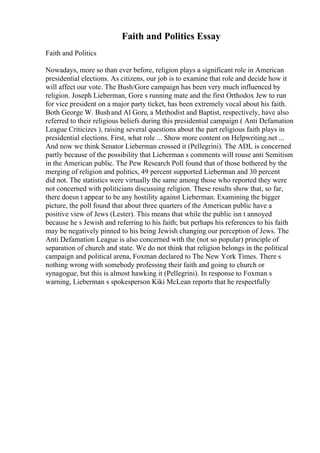 Faith and Politics Essay
Faith and Politics
Nowadays, more so than ever before, religion plays a significant role in American
presidential elections. As citizens, our job is to examine that role and decide how it
will affect our vote. The Bush/Gore campaign has been very much influenced by
religion. Joseph Lieberman, Gore s running mate and the first Orthodox Jew to run
for vice president on a major party ticket, has been extremely vocal about his faith.
Both George W. Bushand Al Gore, a Methodist and Baptist, respectively, have also
referred to their religious beliefs during this presidential campaign ( Anti Defamation
League Criticizes ), raising several questions about the part religious faith plays in
presidential elections. First, what role ... Show more content on Helpwriting.net ...
And now we think Senator Lieberman crossed it (Pellegrini). The ADL is concerned
partly because of the possibility that Lieberman s comments will rouse anti Semitism
in the American public. The Pew Research Poll found that of those bothered by the
merging of religion and politics, 49 percent supported Lieberman and 30 percent
did not. The statistics were virtually the same among those who reported they were
not concerned with politicians discussing religion. These results show that, so far,
there doesn t appear to be any hostility against Lieberman. Examining the bigger
picture, the poll found that about three quarters of the American public have a
positive view of Jews (Lester). This means that while the public isn t annoyed
because he s Jewish and referring to his faith; but perhaps his references to his faith
may be negatively pinned to his being Jewish changing our perception of Jews. The
Anti Defamation League is also concerned with the (not so popular) principle of
separation of church and state. We do not think that religion belongs in the political
campaign and political arena, Foxman declared to The New York Times. There s
nothing wrong with somebody professing their faith and going to church or
synagogue, but this is almost hawking it (Pellegrini). In response to Foxman s
warning, Lieberman s spokesperson Kiki McLean reports that he respectfully
 