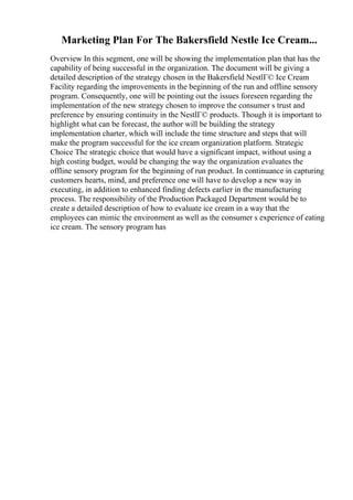 Marketing Plan For The Bakersfield Nestle Ice Cream...
Overview In this segment, one will be showing the implementation plan that has the
capability of being successful in the organization. The document will be giving a
detailed description of the strategy chosen in the Bakersfield NestlГ© Ice Cream
Facility regarding the improvements in the beginning of the run and offline sensory
program. Consequently, one will be pointing out the issues foreseen regarding the
implementation of the new strategy chosen to improve the consumer s trust and
preference by ensuring continuity in the NestlГ© products. Though it is important to
highlight what can be forecast, the author will be building the strategy
implementation charter, which will include the time structure and steps that will
make the program successful for the ice cream organization platform. Strategic
Choice The strategic choice that would have a significant impact, without using a
high costing budget, would be changing the way the organization evaluates the
offline sensory program for the beginning of run product. In continuance in capturing
customers hearts, mind, and preference one will have to develop a new way in
executing, in addition to enhanced finding defects earlier in the manufacturing
process. The responsibility of the Production Packaged Department would be to
create a detailed description of how to evaluate ice cream in a way that the
employees can mimic the environment as well as the consumer s experience of eating
ice cream. The sensory program has
 
