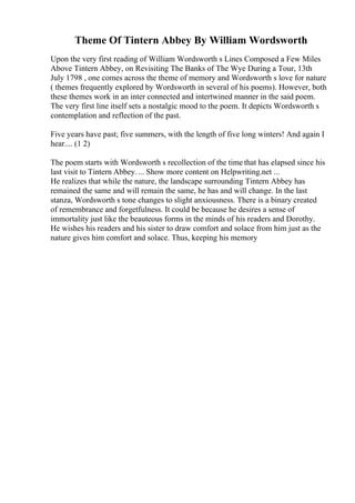 Theme Of Tintern Abbey By William Wordsworth
Upon the very first reading of William Wordsworth s Lines Composed a Few Miles
Above Tintern Abbey, on Revisiting The Banks of The Wye During a Tour, 13th
July 1798 , one comes across the theme of memory and Wordsworth s love for nature
( themes frequently explored by Wordsworth in several of his poems). However, both
these themes work in an inter connected and intertwined manner in the said poem.
The very first line itself sets a nostalgic mood to the poem. It depicts Wordsworth s
contemplation and reflection of the past.
Five years have past; five summers, with the length of five long winters! And again I
hear.... (1 2)
The poem starts with Wordsworth s recollection of the time that has elapsed since his
last visit to Tintern Abbey.... Show more content on Helpwriting.net ...
He realizes that while the nature, the landscape surrounding Tintern Abbey has
remained the same and will remain the same, he has and will change. In the last
stanza, Wordsworth s tone changes to slight anxiousness. There is a binary created
of remembrance and forgetfulness. It could be because he desires a sense of
immortality just like the beauteous forms in the minds of his readers and Dorothy.
He wishes his readers and his sister to draw comfort and solace from him just as the
nature gives him comfort and solace. Thus, keeping his memory
 