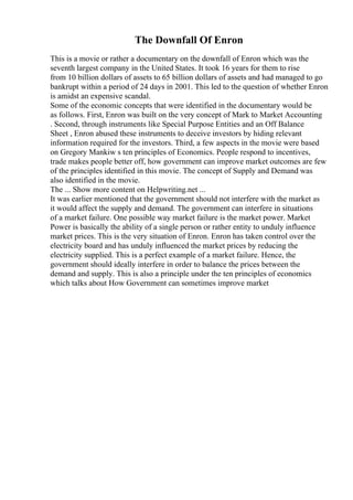 The Downfall Of Enron
This is a movie or rather a documentary on the downfall of Enron which was the
seventh largest company in the United States. It took 16 years for them to rise
from 10 billion dollars of assets to 65 billion dollars of assets and had managed to go
bankrupt within a period of 24 days in 2001. This led to the question of whether Enron
is amidst an expensive scandal.
Some of the economic concepts that were identified in the documentary would be
as follows. First, Enron was built on the very concept of Mark to Market Accounting
. Second, through instruments like Special Purpose Entities and an Off Balance
Sheet , Enron abused these instruments to deceive investors by hiding relevant
information required for the investors. Third, a few aspects in the movie were based
on Gregory Mankiw s ten principles of Economics. People respond to incentives,
trade makes people better off, how government can improve market outcomes are few
of the principles identified in this movie. The concept of Supply and Demand was
also identified in the movie.
The ... Show more content on Helpwriting.net ...
It was earlier mentioned that the government should not interfere with the market as
it would affect the supply and demand. The government can interfere in situations
of a market failure. One possible way market failure is the market power. Market
Power is basically the ability of a single person or rather entity to unduly influence
market prices. This is the very situation of Enron. Enron has taken control over the
electricity board and has unduly influenced the market prices by reducing the
electricity supplied. This is a perfect example of a market failure. Hence, the
government should ideally interfere in order to balance the prices between the
demand and supply. This is also a principle under the ten principles of economics
which talks about How Government can sometimes improve market
 