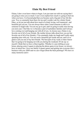 Elain My Best Friend
Elaina, I don t even know where to begin. Lets just start out with me saying that I
am going to miss you so much. I can t even explain how much it s going to hurt me
when you leave. I m beyond glad that you became such a big part of my life this
year. You ve constantly been there for me and I couldn t ask for a better friend.
Okay, so let me just talk about how much of a kind, loving, well mannered , and
beautiful girl you are. You are always there when I need someone to talk to or
someone to laugh with. You are my go to girl, and I m going to really miss having
you next year. I feel like we ve became a part of eachothers families and I always
love coming over and hanging out with all of you. As Jessica says, Elaina is my
favorite out of all of your friends. My mother always talks about how you are her
favorite out of all of my friends;). You constantly make me laugh and I really enjoy
spending time with you. You are such a beautiful girl inside and out, and I m so
glad to call you one of my best friends. The best part of my week is when I know
that I m going to be hanging out with you during the weekend. If I do say so
myself, I think that we have a blast together. Whether it s just chilling at your
house, playing some 4 square to playing the phone game at my house, we always
have so much fun. I love our family 4 square games and getting into everyone else s
business with you. OOO and we can t forget about the back paintings!! We have so
many memories and it
 