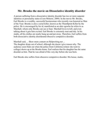 Mr. Brooks the movie on Dissociative identity disorder
A person suffering from a dissociative identity disorder has two or more separate
identities or personality states (Coon Mitterer, 2009). In the movie Mr. Brooks,
Earl Brooks is a wealthy, successful businessman who recently was honored as Man
of the Year. Brooks is also a serial killer, known as the Thumbprint Killer by the
police. He is encouraged by his id, manifested as an alter egowho he refers to as
Marshall, whom only Brooks can see or hear. Marshall loves to kill, and even
talking about it gets him excited. Earl Brooks is extremely neat and tidy. In his
studio, all his clothes are neatly hung up and put away. Therefore, Earl suffers from
both dissociative identity disorderand obsessive compulsive disorder.
Marshall said, ... Show more content on Helpwriting.net ...
The daughter drops out of school, although she doesn t give reason why. The
audience soon finds out when the police from California (where she went to
college) shows up at the Brooks home. Earl realizes that his daughter has the same
disorder as him. That he was afraid of this very day before she was born.
Earl Brooks also suffers from obsessive compulsive disorder. His house, studio,
 