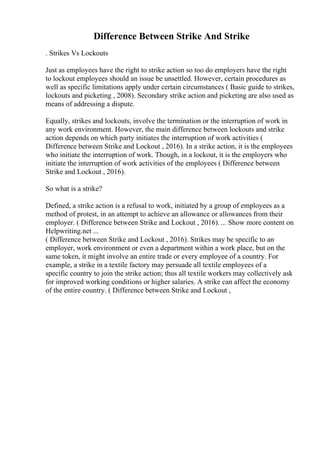 Difference Between Strike And Strike
. Strikes Vs Lockouts
Just as employees have the right to strike action so too do employers have the right
to lockout employees should an issue be unsettled. However, certain procedures as
well as specific limitations apply under certain circumstances ( Basic guide to strikes,
lockouts and picketing , 2008). Secondary strike action and picketing are also used as
means of addressing a dispute.
Equally, strikes and lockouts, involve the termination or the interruption of work in
any work environment. However, the main difference between lockouts and strike
action depends on which party initiates the interruption of work activities (
Difference between Strike and Lockout , 2016). In a strike action, it is the employees
who initiate the interruption of work. Though, in a lockout, it is the employers who
initiate the interruption of work activities of the employees ( Difference between
Strike and Lockout , 2016).
So what is a strike?
Defined, a strike action is a refusal to work, initiated by a group of employees as a
method of protest, in an attempt to achieve an allowance or allowances from their
employer. ( Difference between Strike and Lockout , 2016). ... Show more content on
Helpwriting.net ...
( Difference between Strike and Lockout , 2016). Strikes may be specific to an
employer, work environment or even a department within a work place, but on the
same token, it might involve an entire trade or every employee of a country. For
example, a strike in a textile factory may persuade all textile employees of a
specific country to join the strike action; thus all textile workers may collectively ask
for improved working conditions or higher salaries. A strike can affect the economy
of the entire country. ( Difference between Strike and Lockout ,
 