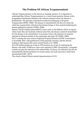 The Problem Of African Trypanosomiasis
African Trypanosomiasis is also known as sleeping sickness. It is important to
understand that African Trypanosomiasis is a vector borne parasitic disease with a
geographical distribution limited to the African continent where the disease is
predominant. The parasites concerned are protozoa belonging to the genus
Trypanosoma (WHO, 2008). The disease is transmitted by the bite of a tsetse fly,
which has acquired their infection from human beings or from animals harboring the
human pathogenic parasites (WHO, 2008).
Human African trypanosomiasis(HAT) occurs only in sub Saharan Africa in regions
where tsetse flies are localised, without tsetse flies, the disease cannot be transmitted.
For the disease to be transmitted it is necessary to have the presence of someone
infected or infected animals in the community and tsetse fly (WHO, 2008).
HAT is among the most serious Neglected Tropical Diseases (NTD). If untreated it
is invariably fatal, with gambiensese form generally causing a chronic disease
leading to fatal squeal after some years(Checchi et al, 2008).
Over 60 million people are living in 250 locations are at risk of contracting the
disease, and under 10,000 new cases were reported in 2009. Occasionally, a pregnant
woman can pass the infection to her unborn baby. In theory, the infection can also be
transmitted by blood transfusion or sexual contact, but such cases have rarely been
documented (CDC, 2012).
The closely related African animal trypanosomiasis (AAT)
 