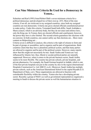 Can Nine Minimum Criteria Be Used for a Democracy in
Yemen...
Schmitter and Karl (1991) listed Robert Dahl s seven minimum criteria for a
political democracy and developed two of their own (p. 247). Most of the nine
criteria, if not all, are irrelevant in my assigned countries, since both my assigned
countries are non democratic. Criteria one gives elected officials constitutional power
to make policy. Under this criteria, Yemen
and Saudi both differ. Saudi Arabiahas a
Shura council, which is an advisory body, but they do not enact and enforce laws,
only the King can. In Yemen, there are elected officials and a parliament; however,
the power they have is also limited. The second criteria guarantees fair elections with
no coercion. In both countries, one cannot safely say that elections are... Show more
content on Helpwriting.net ...
Criteria seven is difficult to analyze, this criteria is the right of citizens to form and
be part of groups or assemblies, and to organize and be part of organizations. Both
countries claim that they have a pluralistic political system, and that many parties
are allowed to organize and be part of the political system. However, many reports
show that this might not necessarily be true. Saudi Arabia and Yemen are very
influenced by Islamic law; thus, liberal or secular political parties are naturally
suppressed. However, when it comes to the private business sector, Saudi Arabia
seems to be more flexible. The country has private schools, private hospitals, and
private pharmacies. For example, the Saudi German hospital in Jeddah, which is one
of the best private hospitals not just in the country by also in the region (International
Hospitals Construction Co. Ltd. [IHCC], n.d.). Moreover, Saudi Arabia has multiple
private schools, such as the American International School in the capital Riyadh (U.S.
Department of State, n.d.). These organizations are allowed to function with
considerable flexibility within the country. Yemen also has a developing private
sector. Recently a group of NGO s as well as government representatives organized a
meeting in Saudi to discuss the private sector as well the humanitarian situation in
 