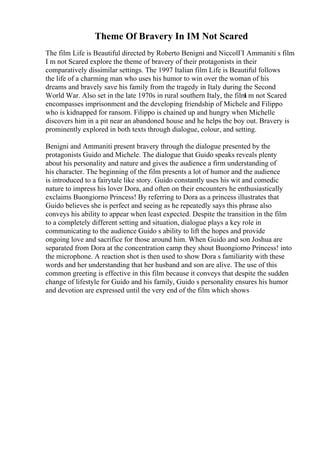 Theme Of Bravery In IM Not Scared
The film Life is Beautiful directed by Roberto Benigni and NiccolГІ Ammaniti s film
I m not Scared explore the theme of bravery of their protagonists in their
comparatively dissimilar settings. The 1997 Italian film Life is Beautiful follows
the life of a charming man who uses his humor to win over the woman of his
dreams and bravely save his family from the tragedy in Italy during the Second
World War. Also set in the late 1970s in rural southern Italy, the film
I m not Scared
encompasses imprisonment and the developing friendship of Michele and Filippo
who is kidnapped for ransom. Filippo is chained up and hungry when Michelle
discovers him in a pit near an abandoned house and he helps the boy out. Bravery is
prominently explored in both texts through dialogue, colour, and setting.
Benigni and Ammaniti present bravery through the dialogue presented by the
protagonists Guido and Michele. The dialogue that Guido speaks reveals plenty
about his personality and nature and gives the audience a firm understanding of
his character. The beginning of the film presents a lot of humor and the audience
is introduced to a fairytale like story. Guido constantly uses his wit and comedic
nature to impress his lover Dora, and often on their encounters he enthusiastically
exclaims Buongiorno Princess! By referring to Dora as a princess illustrates that
Guido believes she is perfect and seeing as he repeatedly says this phrase also
conveys his ability to appear when least expected. Despite the transition in the film
to a completely different setting and situation, dialogue plays a key role in
communicating to the audience Guido s ability to lift the hopes and provide
ongoing love and sacrifice for those around him. When Guido and son Joshua are
separated from Dora at the concentration camp they shout Buongiorno Princess! into
the microphone. A reaction shot is then used to show Dora s familiarity with these
words and her understanding that her husband and son are alive. The use of this
common greeting is effective in this film because it conveys that despite the sudden
change of lifestyle for Guido and his family, Guido s personality ensures his humor
and devotion are expressed until the very end of the film which shows
 