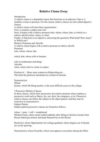 Relative Clause Essay
Introduction
A relative clause is a dependent clause that functions as an adjective; that is, it
modifies a noun or pronoun. For this reason, relative clauses are also called adjective
clauses.
A relative clause will meet three requirements :
First, it contains a subject and verb.
Next, it begins with a relative pronoun (who, whom, whose, that, or which) or a
relative adverb (when, where, or why).
Finally, it functions as an adjective, answering the questions What kind? How many?
or Which one?
Relative Pronouns and Adverbs
A relative clause begins with a relative pronoun or relative adverb.
Pronouns
who, whom, whose, that
which, that, whose refer to humans
refer to nonhumans and things
Adverbs
when, where refer to a time or a place
Position of ... Show more content on Helpwriting.net ...
The book the professor translated was written in German
Nonrestrictive
Which
Syntax, which Mr.Hung teaches, is the most difficult course in the college.
3.Possessive Relative Clauses
In these clauses, which show possession, the relative pronoun whose replaces a
possessive word such as Marys, his, our; their. the companys, or its. Possessive
relative clauses can follow the subject or the object pattern, and they may be
restrictive or nonrestrictive.
Subject Pattern
Subject pattern possessive clauses are formed as follows:
whose + noun + verb + complement
Michael Flynn, whose career ended suddenly after failing to disclose income from
Russia linked goverment, had deep financial ties to the Russia.
Restrictive whose Opportunities for college graduates whose degrees are in Syntax
are on the upswing.
Nonrestrictive whose Swastika, whose icon appears everywhere during the Hitler
 