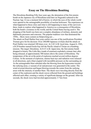 Essay on The Hiroshima Bombing
The Hiroshima Bombing Fifty four years ago, the detonation of the first atomic
bomb on the Japanese city of Hiroshima (and later on Nagasaki) ushered to the
Nuclear Age. It was a moment full of horror, in which the eyes of the whole world
were opened to the unimaginable possibility of nuclear holocaust. The experience on
what happened to those cities and what is still happening to many of the survivors
there, leads to explore what happened to America as a consequence of Hiroshima;
both the bomb s existence in the world, and the United States having used it. The
dropping of the bomb was born out a complex abundance of military, domestic and
diplomatic pressures and concerns. The popular tradition view that dominated the
1950s... Show more content on Helpwriting.net ...
The attack on Pearl Harbor four years earlier was one of the justifications President
Truman gave for his decision. Over 240,000 Japanese civilians died the attack on
Pearl Harbor was returned 100 times over. At 2:45 A.M. local time, August 6, 1945,
a B 29 bomber named Enola Gay left the Pacific island of Tinian on a bombing
mission. The target: Hiroshima. At 8:15 A.M. Japan time, the first atomic bomb
dropped in history The Little Boy (made of uranium) exploded a minute later after
being released, at approximately 580 meters above the center of Hiroshima. The
temperature of the air at the point of explosion reached several million degrees
Celsius. At the moment of explosion, intense heat rays and radiation were released
in all directions, and a blast erupted with incredible pressure on the surrounding air.
As the unimaginable blast subsided after the blowing from the hypocenter toward
the outlying areas, a vacuum of air and pressure was generated in the center. The
wind reversed direction and began blowing towards the center from the outlying
areas with the intensity of another blast. The shock wave traveling directly from the
center of the explosion and the shock waves reflected from the ground and buildings
affected each other, creating a variety of significant damage on the ground. After ten
seconds, the shock wave had traveled approximately 3.7 km from
 