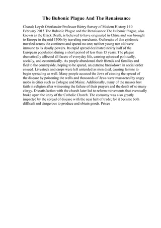 The Bubonic Plague And The Renaissance
Chanah Leyah Oberlander Professor Bietry Survey of Modern History I 10
February 2015 The Bubonic Plague and the Renaissance The Bubonic Plague, also
known as the Black Death, is believed to have originated in China and was brought
to Europe in the mid 1300s by traveling merchants. Outbreaks of this epidemic
traveled across the continent and spared no one; neither young nor old were
immune to its deadly powers. Its rapid spread decimated nearly half of the
European population during a short period of less than 15 years. The plague
dramatically affected all facets of everyday life, causing upheaval politically,
socially, and economically. As people abandoned their friends and families and
fled to the countryside, hoping to be spared, an extreme breakdown in social order
ensued. Livestock and crops were left untended as men died, causing famine to
begin spreading as well. Many people accused the Jews of causing the spread of
the disease by poisoning the wells and thousands of Jews were massacred by angry
mobs in cities such as Cologne and Mainz. Additionally, many of the masses lost
faith in religion after witnessing the failure of their prayers and the death of so many
clergy. Dissatisfaction with the church later led to reform movements that eventually
broke apart the unity of the Catholic Church. The economy was also greatly
impacted by the spread of disease with the near halt of trade; for it became both
difficult and dangerous to produce and obtain goods. Prices
 