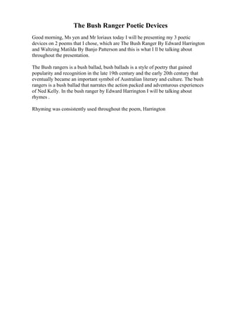 The Bush Ranger Poetic Devices
Good morning, Ms yen and Mr loriaux today I will be presenting my 3 poetic
devices on 2 poems that I chose, which are The Bush Ranger By Edward Harrington
and Waltzing Matilda By Banjo Patterson and this is what I ll be talking about
throughout the presentation.
The Bush rangers is a bush ballad, bush ballads is a style of poetry that gained
popularity and recognition in the late 19th century and the early 20th century that
eventually became an important symbol of Australian literary and culture. The bush
rangers is a bush ballad that narrates the action packed and adventurous experiences
of Ned Kelly. In the bush ranger by Edward Harrington I will be talking about
rhymes .
Rhyming was consistently used throughout the poem, Harrington
 