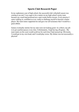 Sports Club Research Paper
In my sophomore year of high school, the successful club volleyball season was
coming to an end. I was eager to be a starter on my high school varsity team
because my coach had promised me a spot weeks before tryouts. Every practice I
came walking in, confident as ever, ready to challenge myself to become a better
player. My team mates supported me and gave me self assurance that I would be a
great athlete.
Games eventually started, but my stats were not looking good. As a libero, my job
is to give perfect passes every time. Unfortunately, I kept having off games . My
team mates on the court would scold me for each time I had messed up. Obviously,
I would get in my own head, and I would play worse. My failure was not necessarily a
physical
 