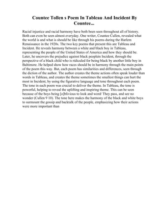 Countee Tollen s Poem In Tableau And Incident By
Countee...
Racial injustice and racial harmony have both been seen throughout all of history.
Both can even be seen almost everyday. One writer, Countee Cullen, revealed what
the world is and what is should be like through his poems during the Harlem
Renaissance in the 1920s. The two key poems that present this are Tableau and
Incident. He reveals harmony between a white and black boy in Tableau,
representing the people of the United States of America and how they should be.
Later, he uncovers the prejudice against black peoplein Incident, through the
perspective of a black child who is ridiculed for being black by another little boy in
Baltimore. He helped show how races should be in harmony through the main points
of the poem this way. But, each poem has similarities and differences, seen through
the diction of the author. The author creates the theme actions often speak louder than
words in Tableau, and creates the theme sometimes the smallest things can hurt the
most in Incident, by using the figurative language and tone throughout each poem.
The tone in each poem was crucial to deliver the theme. In Tableau, the tone is
powerful, helping to reveal the uplifting and inspiring theme. This can be seen
because of the boys being [o]blivious to look and word/ They pass, and see no
wonder (Cullen 9 10). The tone here makes the harmony of the black and white boys
to surmount the gossip and backtalk of the people, emphasizing how their actions
were more important than
 