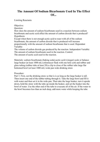 The Amount Of Sodium Bicarbonate Used In The Effect
Of...
Limiting Reactants
Objective:
Question:
How does the amount of sodium bicarbonate used in a reaction between sodium
bicarbonate and acetic acid affect the amount of carbon dioxide that is produced?
Hypothesis:
Except when there is not enough acetic acid to react with all of the sodium
bicarbonate, the amount of carbon dioxide that is produced will increase
proportionally with the amount of sodium bicarbonate that is used. Dependant
Variable:
The volume of carbon dioxide gas produced by the reaction. Independent Variable:
The amount of sodium bicarbonate used in the reaction. Control:
The amount of acetic acid used in the reaction.
Materials: sodium bicarbonate (baking soda) acetic acid (vinegar) scale or balance
large beaker (at least 1000 mL) erlenmeyer flask with one hole cork and rubber and
glass tubing (rubber tube at least 2ft) a clip to close of the rubber tube large flat
bottomed bowl (at least 1000 mL) wide pan wide drinking straw
Procedure:
Part 1: First, cut the drinking straw so that is is as long as the large beaker is tall.
Then insert one end of the rubber tubing through it. Take the large bowl and fill it
with water and then set it in the wide pan. Then take the large beaker, turn it upside
down, hold the straw with the tube up inside the beaker, and set the beaker into the
bowl of water. Use the other end of the tube to evacuate all of the air. If the water in
the bowl becomes less than an inch deep, add more water while keeping the tube
 