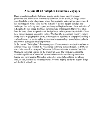Analysis Of Christopher Columbus Voyages
There is no place on Earth that is not already victim to our stereotypes and
generalizations. If one were to name any continent on the planet, an image would
immediately be conjured up in our minds that paints the picture of our perception of
that entire region. While there may be millions of diverse people, cultures, and
landscapes that make up said region, one image will epitomize our characterization of
it. Essentially, this image illustrates our stereotype of the region. Stereotypes often
form the basis of our perspectives of foreign lands and the people they inhabit. Often,
these perspectives are ignorant to reality. Whether it be a continent, country, culture,
or any social or geographical entity, stereotypes are ingrained in our psyche, making a
profound impact on our thoughts, actions, and understandings towards foreign lands
and peoples during our travel experiences.
At the time of Christopher Columbus voyages, Europeans were seeing themselves as
superior beings as a result of the renaissance endorsing humanist ideals. In 1486, six
years before the first voyage of Columbus, Italian renaissance humanist Pico della
Mirandola published Oration on the Dignity of Man. The book, advocating the
potential capabilities of mankind, epitomized the renaissance literary movement
Europe was experiencing. Mirandola writes, Let some holy ambition invade our
souls, so that, dissatisfied with mediocrity, we shall eagerly desire the highest things
and shall toil with all our
 
