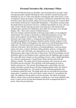 Personal Narrative-My Ackerman 3 Place
The warm Florida heat beats my shoulders, and sweat drips down my spine. Large
touristgroups gather together blocking the street, and their constant buzzing noise
bombards my ears.As I take in the families swarming the sides of the streets, a rush
of impatience shoots up myspine. The fragrance of kettlecorn wafted down the street.
Flavorless saliva fills my mouth, andmy eyes devour the passing cart. Cameras flash
at the families dolled up for a memorable familyphoto. A miraculous moment under
the shade beckons my presence; however, a different gravitypulls me away. My eyes
make contact with the looming iron gates welcoming me to the entranceof the
mundane path, and there the cobblestone street splits off, curving its way through
thegates. My... Show more content on Helpwriting.net ...
The stone remains cold from decades of freezing winter nights as it sat neglected
andunwanted. The couches is decorated in a faded flaming pattern of roses. The
musty smell continues into the library. Shelves of forgotten novels line the
fourwalls, and a large window is strategically placed between two of the shelves.
The lights hangingfrom the ceiling are dimmed, and the melodic ringing of wind
could be heard. Bodies crowdtogether in the small room, and all heads gaze at one
single item. The television growls awarning, but it is set up in the form of a
welcome to the hotel. Above the shelves sit manyknickknacks: a beat up camera,
adusty music box, a rickety old fortune telling machine, andeven a vintage girl s
doll sits on the wall with beady eyes staring down at me. I gaze at my oldfriends.
Their presence adds a hype to the idea of what awaits. The television blanks out and
thefamiliar spike in my heartbeat comes, and there goes the lightning right on queue.
The creek ofthe door is heard over the rumbling of voices, when a bright light blinds
my vision for a quicksecond. A heated breeze flocks into the room from the
shadowy corridor. The empty smell of steam surrounds, and it caresses my arms
the further into the room Igo. The cold brick walls brush against my arms as
families rush past me. The concrete floorchanges into a steel bridge. Over the
railing, the boilers cascade down to the floor standing talland rusted. The smell of
oil and steel disgustingly mix. The sound of my feet clattering againstthe steel
reverberates around the room. The bridge splits into two and leads the newcomers
intoan aloof. I remember, in the end it doesn t matter; however, I am pulled to the
right. The redboilers line the path as it slowly descends. The clatter of footsteps
follows, and the steam in theroom thickens, crushing me. I turn to the elephant in the
room. A steely service elevator door threatens the room in amagnificent haze of
power. Above the powerful door
 