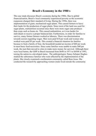 Brazil s Economy in the 1980 s
The case study discusses Brazil s economy during the 1980s. Due to global
financialization, Brazil s local community experienced poverty as the economic
expansion changed their standard of living. During the 1950s, there was
implementation of giant, mechanized sugar plants. This caused farmers to leave
their lands for the production of sugar plants. Since most of the land was used for
sugar plants, malnutrition occurred since there were more sugar cane produces
than crops such as beans etc. This caused malnutrition, as it was harder for
individuals to receive a proper balanced diet. Furthermore, in order for families to
survive, many former farmers worked as laborers. There was discrimination
towards sexism regarding wages. Men were paid $10 per week and women who
worked were paid $5 per week. This created a financial situation for families
because to feed a family of four, the household needed an income of $40 per week
to meet basic food necessities. Since some families were unable to make $40 per
week, the men then moved to cities to make more money for survival. Although there
were local harms, the GDP in Brazil increased from $648 in 1971 to $4508 in 1993,
raising the nation to a developed status . The anthropologist, Nancy Scheper Hughes
studied the subsistence families who were affected by the implementation of the
plants. She closely examined a northeastern community called Bom Jesus. She
conducted the research by approaching women (male lived outside the community
 