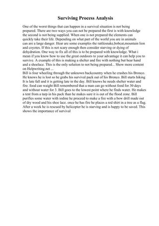 Surviving Process Analysis
One of the worst things that can happen in a survival situation is not being
prepared. There are two ways you can not be prepared the first is with knowledge
the second is not being supplied. When one is not prepared the elements can
quickly take their life. Depending on what part of the world you are in animals
can are a large danger. Hear are some examples the rattlesnake,bobcat,mountain lion
and coyotes. If this is not scary enough then consider starving or dying of
dehydration. One way to fix all of this is to be prepared with knowledge. What i
mean if you know how to use the great outdoors to your advantage it can help you to
survive. A example of this is making a shelter and fire with nothing but bear hand
and a shoelace. This is the only solution to not being prepared... Show more content
on Helpwriting.net ...
Bill is four wheeling through the unknown backcountry when he crashes his Bronco.
He knows he is lost so he grabs his survival pack out of his Bronco. Bill starts hiking
It is late fall and it is getting late in the day. Bill knows he needs shelter water and
fire. food can waight Bill remembered that a man can go without food for 30 days
and without water for 3. Bill goes to the lowest point where he finds water. He makes
a tent from a tarp in his pack than he makes sure it is out of the flood zone. Bill
purifies some water with iodine he proceed to make a fire with a bow drill made out
of dry wood and his shoe lace. once he has fire he places a red shirt in a tree as a flag.
After a week he is rescued by helicopter he is starving and is happy to be saved. This
shows the importance of survival
 