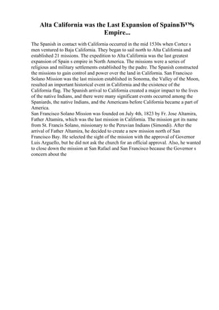 Alta California was the Last Expansion of SpainвЂ™s
Empire...
The Spanish in contact with California occurred in the mid 1530s when Cortez s
men ventured to Baja California. They began to sail north to Alta California and
established 21 missions. The expedition to Alta California was the last greatest
expansion of Spain s empire in North America. The missions were a series of
religious and military settlements established by the padre. The Spanish constructed
the missions to gain control and power over the land in California. San Francisco
Solano Mission was the last mission established in Sonoma, the Valley of the Moon,
resulted an important historical event in California and the existence of the
California flag. The Spanish arrival to California created a major impact to the lives
of the native Indians, and there were many significant events occurred among the
Spaniards, the native Indians, and the Americans before California became a part of
America.
San Francisco Solano Mission was founded on July 4th, 1823 by Fr. Jose Altamira,
Father Altamira, which was the last mission in California. The mission got its name
from St. Francis Solano, missionary to the Peruvian Indians (Simondi). After the
arrival of Father Altamira, he decided to create a new mission north of San
Francisco Bay. He selected the sight of the mission with the approval of Governor
Luis Arguello, but he did not ask the church for an official approval. Also, he wanted
to close down the mission at San Rafael and San Francisco because the Governor s
concern about the
 