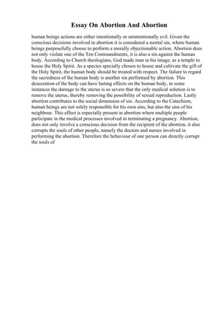 Essay On Abortion And Abortion
human beings actions are either intentionally or unintentionally evil. Given the
conscious decisions involved in abortion it is considered a mortal sin, where human
beings purposefully choose to perform a morally objectionable action. Abortion does
not only violate one of the Ten Commandments, it is also a sin against the human
body. According to Church theologians, God made man in his image, as a temple to
house the Holy Spirit. As a species specially chosen to house and cultivate the gift of
the Holy Spirit, the human body should be treated with respect. The failure to regard
the sacredness of the human body is another sin performed by abortion. This
desecration of the body can have lasting effects on the human body, in some
instances the damage to the uterus is so severe that the only medical solution is to
remove the uterus, thereby removing the possibility of sexual reproduction. Lastly
abortion contributes to the social dimension of sin. According to the Catechism,
human beings are not solely responsible for his own sins, but also the sins of his
neighbour. This effect is especially present in abortion where multiple people
participate in the medical processes involved in terminating a pregnancy. Abortion,
does not only involve a conscious decision from the recipient of the abortion, it also
corrupts the souls of other people, namely the doctors and nurses involved in
performing the abortion. Therefore the behaviour of one person can directly corrupt
the souls of
 