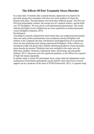 The Effects Of Post Traumatic Stress Disorder
In a study done 14 months after a natural disaster, depression was found to be
prevalent among first responders who also were local residents of where the
disaster took place. The participants were from three different groups. The first was
610 local municipality workers, the second was 421 medical workers, and the third
was 327 firefighters. All were given a self administered questionnaire. The results
indicate that higher levels of depression are more significant in medical personnel
versus firefighters (Sakuma, 2015)
Psychological
According to research conducted by insert names here, pre employment personality
traits can easily predict posttraumatic stress symptoms among firefighters and
military as the symptoms develop. Job duration and heightened level of emotional
stress are also predicting traits among experienced firefighters. Police officers are
considered a high risk group where definite identifying predictors of post traumatic
stress disorder are present. Predictors that were included in the study were the
following variables: intrusions, impairment index, functioning, age and gender
(Schutte, 2011). Intrusions were the significant predictor, as the officers are exposed
to high risk trauma repeatedly.
In another study in which 267 participants from a large urban fire department in the
southeastern United States participated, results failed to show that levels of social
support can be a predictor of the onset of PTSD (Farnsworth, 2011). A separate study
 