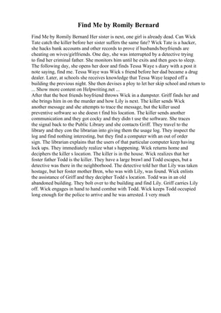 Find Me by Romily Bernard
Find Me by Romily Bernard Her sister is next, one girl is already dead. Can Wick
Tate catch the killer before her sister suffers the same fate? Wick Tate is a hacker,
she hacks bank accounts and other records to prove if husbands/boyfriends are
cheating on wives/girlfriends. One day, she was interrupted by a detective trying
to find her criminal father. She monitors him until he exits and then goes to sleep.
The following day, she opens her door and finds Tessa Waye s diary with a post it
note saying, find me. Tessa Waye was Wick s friend before her dad became a drug
dealer. Later, at schools she receives knowledge that Tessa Waye leaped off a
building the previous night. She then devises a ploy to let her skip school and return to
... Show more content on Helpwriting.net ...
After that the best friends boyfriend throws Wick in a dumpster. Griff finds her and
she brings him in on the murder and how Lily is next. The killer sends Wick
another message and she attempts to trace the message, but the killer used
preventive software so she doesn t find his location. The killer sends another
communication and they got cocky and they didn t use the software. She traces
the signal back to the Public Library and she contacts Griff. They travel to the
library and they con the librarian into giving them the usage log. They inspect the
log and find nothing interesting, but they find a computer with an out of order
sign. The librarian explains that the users of that particular computer keep having
lock ups. They immediately realize what s happening. Wick returns home and
deciphers the killer s location. The killer is in the house. Wick realizes that her
foster father Todd is the killer. They have a large brawl and Todd escapes, but a
detective was there in the neighborhood. The detective told her that Lily was taken
hostage, but her foster mother Bren, who was with Lily, was found. Wick enlists
the assistance of Griff and they decipher Todd s location. Todd was in an old
abandoned building. They bolt over to the building and find Lily. Griff carries Lily
off. Wick engages in hand to hand combat with Todd. Wick keeps Todd occupied
long enough for the police to arrive and he was arrested. I very much
 