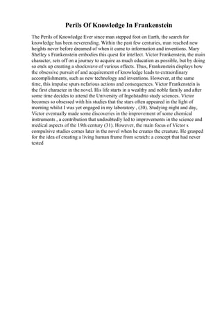 Perils Of Knowledge In Frankenstein
The Perils of Knowledge Ever since man stepped foot on Earth, the search for
knowledge has been neverending. Within the past few centuries, man reached new
heights never before dreamed of when it came to information and inventions. Mary
Shelley s Frankenstein embodies this quest for intellect. Victor Frankenstein, the main
character, sets off on a journey to acquire as much education as possible, but by doing
so ends up creating a shockwave of various effects. Thus, Frankenstein displays how
the obsessive pursuit of and acquirement of knowledge leads to extraordinary
accomplishments, such as new technology and inventions. However, at the same
time, this impulse spurs nefarious actions and consequences. Victor Frankenstein is
the first character in the novel. His life starts in a wealthy and noble family and after
some time decides to attend the University of Ingolstadtto study sciences. Victor
becomes so obsessed with his studies that the stars often appeared in the light of
morning whilst I was yet engaged in my laboratory , (30). Studying night and day,
Victor eventually made some discoveries in the improvement of some chemical
instruments , a contribution that undoubtedly led to improvements in the science and
medical aspects of the 19th century (31). However, the main focus of Victor s
compulsive studies comes later in the novel when he creates the creature. He grasped
for the idea of creating a living human frame from scratch: a concept that had never
tested
 
