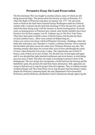 Persuasive Essay On Land Preservation
The Revolutionary War was fought in countless places, many of which are still
being preserved today. This preservation has become an issue in Princeton, N.J.
where the Battle of Princeton took place on January 3rd, 1777. The university
wants to build on the land where General George Washington made his climactic
counter strike. Is preserving the land truly honoring it? Over the past few years the
school has been facing issues with the increase in faculty housing prices, In recent
years, as housing prices in Princeton have soared, some faculty members have been
forced to live far from campus, Lisa W. Foderaro says in The New York Times.
There have been plans to build a series of faculty houses, but the plan has been
revised countless times... Show more content on Helpwriting.net ...
Unless you want to tear down a third of Princeton University s buildings, where the
battle also took place, says Theodore J. Crackel, a military historian. Not to mention
that the battle took place across the entire town, Professor Peterson says this, The
shooting actually takes place for several miles west of town and through the center
of town, where Princeton University is today. The original plan was to built 15
houses, each of them on an acre of land. Yet, the plan was revised again and again
until it was decided that eight attached townhouses and seven homes, in total taking
up seven acres of land. This plan was made in an attempt to preserve more of the
battleground. The new design also incorporates a buffer between the housing and the
battlefield s park, this protects the land from future destruction. Still, opponents are
trying to find anyway to stop the project from development. They re looking towards
wetland infringes and The Clean Water Act to stop the plan from becoming a reality,
despite the Princeton s planning board, the state Department of Environmental
Protection, and the Delaware and Raritan Canal Commissions already approving the
 
