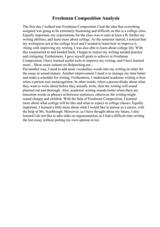 Freshman Composition Analysis
The first day I walked into Freshman Composition I had the idea that everything
assigned was going to be extremely frustrating and difficult, as this is a college class.
Equally important, my expectations for the class was to earn at least a B, further my
writing abilities, and learn more about college. As the semester started, I noticed that
my writingwas not at the college level and I needed to learn how to improve it.
Along with improving my writing, I was also able to learn about college life. With
this essayturned in and handed back, I began to realize my writing needed practice
and critiquing. Furthermore, I gave myself goals to achieve in Freshman
Composition, I have learned useful tools to improve my writing, and I have learned
more... Show more content on Helpwriting.net ...
Put another way, I need to add more vocabulary words into my writing in order for
the essay to sound mature. Another improvement I need is to manage my time better
and make a schedule for writing. Furthermore, I understand academic writing is best
when a person uses metacognition. In other words, when a person thinks about what
they want to write about before they actually write, then the writing will sound
planned out and thorough. Also, academic writing sounds better when there are
transition words or phrases in between sentences, otherwise the writing might
sound choppy and childish. With the help of Freshman Composition, I learned
more about what college will be like and what to expect in college classes. Equally
important, I learned a little more about what I would like to pursue as a career, with
the help of Ms. Scarbrough. Moreover, as I have thought about my future, I also
learned I do not like to take sides on argumentation, as I had a difficult time writing
the last essay without putting my own opinion in too
 