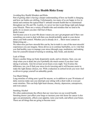 Key Health Risks Essay
Avoiding Key Health Mistakes and Risks
Part of getting older is having a deeper understanding of how our health is changing
and how our bodies are shifting. Unfortunately, too many of us are happy to live in
denial and continue the typical blasГ© attitude towards health that we maintained
throughout our 20s and 30s. Luckily, it s never too late to put things right and change
your lifestyle. There are a variety of health risks and mistakes that we tend to be
guilty of, so ensure you don t fall foul of these.
Birth Control
Just because you re in your 40s doesn t mean you can t get pregnant and if that s not
something you want to deal with then you should probably speak to your doctor
about your birth control. Whether you re already on it ... Show more content on
Helpwriting.net ...
We often miss just how stressful this can be, but in truth it s one of the most stressful
experiences you can imagine. Stress drives us to continue bad habits, so it s vital that
you find healthy ways to manage your stress (through yoga, meditation, and making
time for yourself) instead of turning to smoking, fatty foods, and alcohol.
Lack of Sleep
Sleep is another thing our body desperately needs, and we dismiss. Sure, you can
sleep when you re dead, but you ll probably die much sooner if you don t start
taking it seriously. Aim for at least seven hours every night. You ll notice the
difference, too, you ll find your stress levels lowering and it will become easier to
make the right dietary choices, too. With a reduction in cortisol levels you won t feel
as driven to gorge yourself on unhealthy goods.
Too Much Sitting
Long stretches of sitting aren t good for anyone, so in addition to your 30 minutes of
daily exercise make sure you interrupt your sitting with a short walk or even just
some stretches. This can help fight heart disease, obesity, depression, osteoporosis,
and even cancer.
Smoking Alcohol
We often underestimate the effects that our vices have on our overall health.
Smoking doesn t just affect your lungs or increase your risk factor for cancer it also
ages you prematurely, affects your appetite, ruins your teeth, and affects your bones.
These are all things that are going to become more
 