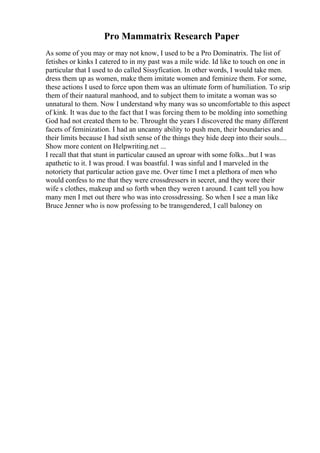 Pro Mammatrix Research Paper
As some of you may or may not know, I used to be a Pro Dominatrix. The list of
fetishes or kinks I catered to in my past was a mile wide. Id like to touch on one in
particular that I used to do called Sissyfication. In other words, I would take men.
dress them up as women, make them imitate women and feminize them. For some,
these actions I used to force upon them was an ultimate form of humiliation. To srip
them of their naatural manhood, and to subject them to imitate a woman was so
unnatural to them. Now I understand why many was so uncomfortable to this aspect
of kink. It was due to the fact that I was forcing them to be molding into something
God had not created them to be. Throught the years I discovered the many different
facets of feminization. I had an uncanny ability to push men, their boundaries and
their limits because I had sixth sense of the things they hide deep into their souls....
Show more content on Helpwriting.net ...
I recall that that stunt in particular caused an uproar with some folks...but I was
apathetic to it. I was proud. I was boastful. I was sinful and I marveled in the
notoriety that particular action gave me. Over time I met a plethora of men who
would confess to me that they were crossdressers in secret, and they wore their
wife s clothes, makeup and so forth when they weren t around. I cant tell you how
many men I met out there who was into crossdressing. So when I see a man like
Bruce Jenner who is now professing to be transgendered, I call baloney on
 