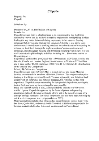 Chipotle
Prepared for:
Chipotle
Submitted By:
December 14, 2011 I. Introduction to Chipotle
Introduction
Chipotle Mexican Grill is a leading force in its commitment to buy food from
sustainable sources that do not have a negative impact on its menu pricing. Besides
leading the way in the fast casual dining experience, it also supports farming
initiatives that develop and practice best standards. Chipotle is also active in its
environmental commitment to working to reduce its carbon footprint by reducing its
reliance on fossil fuels through the implementation of various environmental
initiatives, including green building and depending on solar power energy. It is also
well known for its philanthropic activities, including its ... Show more content on
Helpwriting.net ...
Chipotle has continued to grow, today has 1,100 locations in 39 states, Toronto and
Ontario, Canada, and London, England; its net income in 2010 was $178 million,
and it has a staff of 26,500 employees (2010 Form 10 K, Chipotle). II. Identification
of the Industry and Competitors
Industry Definition and Competitors
Chipotle Mexican Grill (NYSE: CMG) is a quick service and casual Mexican
inspired restaurant chain based out of Denver, Colorado. The company takes pride
in doing a few things exceptionally well: To serve high quality and delicious food
quickly with an experience that not only exceeded, but redefined the fast food
experience. Chipotle focuses on sourcing the best possible ingredients, serving the
tastiest food, and growing the most capable team possible.
Steve Ells started Chipotle in 1993, and expanded the chain to over 400 stores
within 12 years. Chipotle is supported by the financial power and sprawling
distribution network of owner McDonald s Corp, and is the largest Mexican style
concept among a number of fast casual competitors that also have been picked up by
quick service companies in recent years (Peters, 2005).
Major competitors include other Mexican fast casual locations such as Baja Fresh,
Del Taco, Qdoba Grill, and market leader Taco Bell. Additional competitors in the
broader market include other fast casual locations such as Panera Bread
 