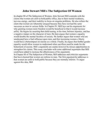 John Stewart Mill s The Subjection Of Women
In chapter III of The Subjection of Women, John Stewart Mill contends with the
claims that women are unfit to hold public office, due to their mental weakness,
nervous energy, and their inability to focus on singular problems. He also refutes the
claim that women are inherently unequal because they have not had the same
successes as men in various fields. In Chapter IV, Mill lays out his arguments for
why granting women more freedom would be beneficial in that it would increase
utility. He begins by asserting that child rearing, in his time, bolsters injustice, and has
a negative impact on the character of men. He then argues that women s equality
would double the mental faculties of society. He further argues that women who are
uneducated have a bad influence upon men, and that increasing women s liberty
would have a betterimpact on society as a whole. Finally, he argues that further gender
equality would allow women to understand when sacrifices need be made for the
betterment of society. Mill s arguments are sound, however he misses opportunities to
strengthen his claims. This essay concludes with some additional arguments that Mill
could have added to increase the effectiveness of his arguments.
In Chapter III of The Subjection of Women, Mill addresses and criticizes arguments
that have claimed that women are inferior to men. The first argument he addresses is
that women are unfit to hold public because they are mentally inferior. To argue
against this idea, Mill
 