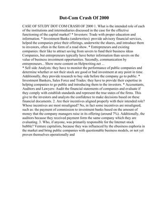 Dot-Com Crash Of 2000
CASE OF STUDY DOT COM CRASH OF 2000 1. What is the intended role of each
of the institutions and intermediaries discussed in the case for the effective
functioning of the capital market? * Investors: Trade with proper education and
information. * Investment Banks (underwrites): provide advisory financial services,
helped the companies price their offerings, underwrite the shares, and introduce them
to investors, often in the form of a road show. * Entrepreneurs and existing
companies: their like to attract saving from savers to fund their business ideas
Companies, but entrepreneurs typically have better information than savers on the
value of business investment opportunities. Secondly, communication by
entrepreneurs... Show more content on Helpwriting.net ...
* Sell side Analysts: they have to monitor the performance of public companies and
determine whether or not their stock are good or bad investment at any point in time.
Additionally, they provide research to buy side before the company go to public. *
Investment Bankers, Sales Force and Trades: they have to provide their expertise in
helping companies to go public and introducing them to the investors. * Accountants,
Auditors and Lawyers: Audit the financial statements of companies and evaluate if
they comply with establish standards and represent the true states of the firms. This
give to the investors and analysts the confidence to make decisions based on these
financial documents. 2. Are their incentives aligned properly with their intended role?
Whose incentives are most misaligned? No, in fact some incentives are misaligned,
such as: the payment of commission to investment banks based on the amount of
money that the company managers raise in its offering (around 7%). Additionally, the
auditors because they received payment form the same company which they are
evaluating. 3. Who, if anyone, was primarily responsible for the Internet stock
bubble? Venture capitalists, because they was influenced by the ebusiness euphoria in
the market and bring public companies with questionable business models, or not yet
proven themselves operationally and
 