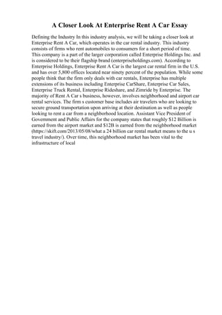 A Closer Look At Enterprise Rent A Car Essay
Defining the Industry In this industry analysis, we will be taking a closer look at
Enterprise Rent A Car, which operates in the car rental industry. This industry
consists of firms who rent automobiles to consumers for a short period of time.
This company is a part of the larger corporation called Enterprise Holdings Inc. and
is considered to be their flagship brand (enterpriseholdings.com). According to
Enterprise Holdings, Enterprise Rent A Car is the largest car rental firm in the U.S.
and has over 5,800 offices located near ninety percent of the population. While some
people think that the firm only deals with car rentals, Enterprise has multiple
extensions of its business including Enterprise CarShare, Enterprise Car Sales,
Enterprise Truck Rental, Enterprise Rideshare, and Zimride by Enterprise. The
majority of Rent A Car s business, however, involves neighborhood and airport car
rental services. The firm s customer base includes air travelers who are looking to
secure ground transportation upon arriving at their destination as well as people
looking to rent a car from a neighborhood location. Assistant Vice President of
Government and Public Affairs for the company states that roughly $12 Billion is
earned from the airport market and $12B is earned from the neighborhood market
(https://skift.com/2013/05/08/what a 24 billion car rental market means to the u s
travel industry/). Over time, this neighborhood market has been vital to the
infrastructure of local
 