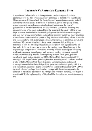 Indonesia Vs Australian Economy Essay
Australia and Indonesia have both experienced continuous growth in their
economies over the past few decades have continued to expand over recent years.
This response will discuss both the Australian and Indonesian economies and will
outline the similarities and differences of economic growth and quality of life,
employment and unemployment, distribution of income and the role of
government in health care between the two countries. Australia s economy has
proven to be on of the most sustainable in the world and the quality of life is very
high, however Indonesia has also developed quite substantially over recent years
and now play a very important role in the global economy supplying many countries
with valuable resources at low prices as they have extremely cheap labour. Australia
and Indonesia have both experienced a reasonable increase in economic growth and
quality of life over time and are... Show more content on Helpwriting.net ...
Indonesia is now the 15th largest economy on the planet with a global output of
just under 1.5% but is expected to rise in the coming years. Manufacturing is the
largest single component of Indonesia s economy with its main exports including
crude petroleum and natural gas as well as rubber, coffee, cocoa and palm oil
while Australia mostly benefits from exporting mineral fuels, gems, precious
metals and meat. Indonesia received $187.3 billion USD from exports in 2012
ranking it 27th in profit from global exports but Australia placed 22nd and profited
a total of $257.9 billion USD from its exports leaving Indonesia in the dust.
Although Indonesia has showed significant growth recently their quality of life is
still worse than Australia s due to a lower Gross Domestic Product or GDP. GDP is
the total value of goods produced and services provided within a country in the
duration of a year and determines the strength of a countries currency. The higher a
countries GDP, the higher quality of life should be depending on population density
and
 