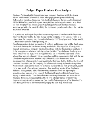 Padgett Paper Products Case Analysis
Options: Portion of debt through insurance company Continue at 90 day terms
Factor receivables Collateralize assets Mortgage general purpose building
Independent Canadian Financing Flat dividends Payment Terms accelerate receipt
LIFO / FIFOEvery available option has a positive and a negative aspect to it. Here
we will decipher what option gives Padgett Paper Products the best financial
structure, provides the most flexibility for continued growth, and reduces the risk for
all parties involved.
It is preferred by Padgett Paper Product s management to continue at 90 day terms,
however this may not be the best choice for the company or for Caslon. There is a
chance that the company may be audited after the 1997 fiscal year and Calson would
... Show more content on Helpwriting.net ...
Another advantage is that payments will be level and interest rate will be fixed, since
the boards forecast for the future is very pessimistic. The negatives of using debt
through an insurance company have nothing to do with the financing or numbers. It
is the management who was entirely against the idea. They believed that long term
fixed rates were too high, even though they had yet to return to early 1995 levels,
where they were significantly higher. Another problem management had with the use
of debt through insurance was that they did not like that there would be an
extravagant set of covenants. More specifically Ruhl said that he disliked the type of
covenant that could put the company in default without any action of management.
Violation of a debt capital ratio, for instance, explained Ruhl with great relish, could
occur as a result of an adverse year rather than anything we do. (Case Studies in
Finance) Management, Ruhl, was extremely adamant about not agreeing to
something that was out of his control. Ruhl actually preferred the informal loan,
saying it was friendly . This shows how much management does not know about
financial decisions. Spreading the debt out over a longer period of time would
improve the quick and current ratios. (see exhibit 7a) A negative of the loan itself is
that if Padgett were to have the cash to prepay the loan they would face
 