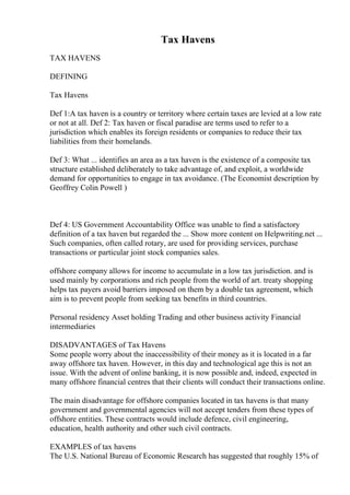 Tax Havens
TAX HAVENS
DEFINING
Tax Havens
Def 1:A tax haven is a country or territory where certain taxes are levied at a low rate
or not at all. Def 2: Tax haven or fiscal paradise are terms used to refer to a
jurisdiction which enables its foreign residents or companies to reduce their tax
liabilities from their homelands.
Def 3: What ... identifies an area as a tax haven is the existence of a composite tax
structure established deliberately to take advantage of, and exploit, a worldwide
demand for opportunities to engage in tax avoidance. (The Economist description by
Geoffrey Colin Powell )
Def 4: US Government Accountability Office was unable to find a satisfactory
definition of a tax haven but regarded the ... Show more content on Helpwriting.net ...
Such companies, often called rotary, are used for providing services, purchase
transactions or particular joint stock companies sales.
offshore company allows for income to accumulate in a low tax jurisdiction. and is
used mainly by corporations and rich people from the world of art. treaty shopping
helps tax payers avoid barriers imposed on them by a double tax agreement, which
aim is to prevent people from seeking tax benefits in third countries.
Personal residency Asset holding Trading and other business activity Financial
intermediaries
DISADVANTAGES of Tax Havens
Some people worry about the inaccessibility of their money as it is located in a far
away offshore tax haven. However, in this day and technological age this is not an
issue. With the advent of online banking, it is now possible and, indeed, expected in
many offshore financial centres that their clients will conduct their transactions online.
The main disadvantage for offshore companies located in tax havens is that many
government and governmental agencies will not accept tenders from these types of
offshore entities. These contracts would include defence, civil engineering,
education, health authority and other such civil contracts.
EXAMPLES of tax havens
The U.S. National Bureau of Economic Research has suggested that roughly 15% of
 