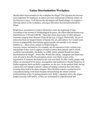 Tattoo Discrimination Workplace
Should tattoo discrimination in the workplace be illegal? This question has become
more important for employers as tattoos are more mainstream in British culture. In
my discursive essay, I will discuss the advantages and disadvantages of company s
allowing tattoos in the workplace, and argue that tattoo discriminationshould be
illegal.
People have used tattoos to express themselves since the beginning of time.
According to the Journal of Archaeological Sciences, the oldest tattooed human was
dated between 3370 and 3100 BC. There have been discoveries of other tattooed
mummies ranging from Western China all the way to Egypt. Historically, the art of
tattoos has been an integral feature of human life, art, and culture. So it would seem
unwise to purposefully discriminate against people who partake in an ancient
tradition as ... Show more content on Helpwriting.net ...
Lawyers, nurses, and doctors, for example, are all expected to look a certain way,
and perhaps if they were to appear covered in tattoos their patients and or clients
would be uncomfortable. Jon Kelly, in a BBC article entitled Should anti tattoo
discrimination be illegal? , writes that, Words like untidy , repugnant and unsavoury
were all used to describe the perception clients were likely to gain of the
organisation if someone decorated in this way was hired. In other words, people with
tattoos are presumed to be messy, incompetent, and unattractive. Rachel Hennessy of
Forbes magazine backs up Kelly s argument, as she says: In the medical field, having
a tattoo does not impede a person s chance at landing a position, but rules about
covering them tend to be more stringent. Most facilities require a certain level of
concealment during work hours because demonstrating the utmost external
professionalism is key to gaining patients trust. Kelly s argument shows the stigma
people associate with tattoos, as they are stereotyped as unprofessional and
 