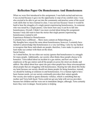 Reflection Paper On Homelessness And Homelessness
When we were first introduced to this assignment, I was both excited and nervous.
I was excited because it gave me the opportunity to step of my comfort zone. I was
also excited to be able to get out into the community and practice some of the social
work skills that we have learned in class. I was nervous because I knew it would be
hard to hear the struggles of a single parent experiencing homelessness. As someone
who was raised by a single parent, I also know how easy it can be to fall into
homelessness. Overall, I think I was more excited about doing this assignment
because I truly did want to hear the stories that single parents experiencing
homelessness wanted to tell.
Experiences Related to Homelessness
I certainly have a different ... Show more content on Helpwriting.net ...
My thoughts have stayed the same about homelessness; however, I certainly have
started to acknowledge that homelessness is a very real thing. I also try my hardest
to recognize that these individuals are people; therefore, I now make it a point to at
least make eye contact with them on the street.
Social Justice
As I stated before, far too often our society ignores that homelessness is a struggle
for many people. Additionally, our society often thinks these people choose to be
homeless. Terra talked about an incident at a gas station, and how one of the
employees at the gas station said all the people at across the street are drunks and
addicts. She talked about how upset she gets when people have these misconceptions
about people that are struggling with homelessness. Hearing her talk about this broke
my heart because our society should not shame people for being homeless; instead,
we should be looking at solutions to end homelessness. It is a human right to have
basic human needs, yet our society continually provokes their unjust agenda.
Our society also tends to ignore domestic violence, which is something that my
mother and Terra both faced. Terra could not get any help with service providers
because her children and her were not in immediate danger; although, Terra certainly
knew they were in danger. Social justice is helping
 