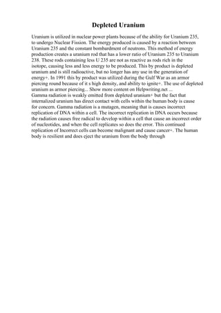 Depleted Uranium
Uranium is utilized in nuclear power plants because of the ability for Uranium 235,
to undergo Nuclear Fission. The energy produced is caused by a reaction between
Uranium 235 and the constant bombardment of neutrons. This method of energy
production creates a uranium rod that has a lower ratio of Uranium 235 to Uranium
238. These rods containing less U 235 are not as reactive as rods rich in the
isotope, causing less and less energy to be produced. This by product is depleted
uranium and is still radioactive, but no longer has any use in the generation of
energy+. In 1991 this by product was utilized during the Gulf War as an armor
piercing round because of it s high density, and ability to ignite+. The use of depleted
uranium as armor piercing... Show more content on Helpwriting.net ...
Gamma radiation is weakly emitted from depleted uranium+ but the fact that
internalized uranium has direct contact with cells within the human body is cause
for concern. Gamma radiation is a mutagen, meaning that is causes incorrect
replication of DNA within a cell. The incorrect replication in DNA occurs because
the radiation causes free radical to develop within a cell that cause an incorrect order
of nucleotides, and when the cell replicates so does the error. This continued
replication of Incorrect cells can become malignant and cause cancer+. The human
body is resilient and does eject the uranium from the body through
 