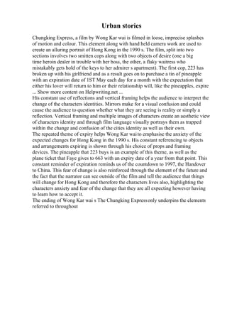 Urban stories
Chungking Express, a film by Wong Kar wai is filmed in loose, imprecise splashes
of motion and colour. This element along with hand held camera work are used to
create an alluring portrait of Hong Kong in the 1990 s. The film, split into two
sections involves two smitten cops along with two objects of desire (one a big
time heroin dealer in trouble with her boss, the other, a flaky waitress who
mistakably gets hold of the keys to her admirer s apartment). The first cop, 223 has
broken up with his girlfriend and as a result goes on to purchase a tin of pineapple
with an expiration date of 1ST May each day for a month with the expectation that
either his lover will return to him or their relationship will, like the pineapples, expire
... Show more content on Helpwriting.net ...
His constant use of reflections and vertical framing helps the audience to interpret the
change of the characters identities. Mirrors make for a visual confusion and could
cause the audience to question whether what they are seeing is reality or simply a
reflection. Vertical framing and multiple images of characters create an aesthetic view
of characters identity and through film language visually portrays them as trapped
within the change and confusion of the cities identity as well as their own.
The repeated theme of expiry helps Wong Kar waito emphasise the anxiety of the
expected changes for Hong Kong in the 1990 s. His constant referencing to objects
and arrangements expiring is shown through his choice of props and framing
devices. The pineapple that 223 buys is an example of this theme, as well as the
plane ticket that Faye gives to 663 with an expiry date of a year from that point. This
constant reminder of expiration reminds us of the countdown to 1997, the Handover
to China. This fear of change is also reinforced through the element of the future and
the fact that the narrator can see outside of the film and tell the audience that things
will change for Hong Kong and therefore the characters lives also, highlighting the
characters anxiety and fear of the change that they are all expecting however having
to learn how to accept it.
The ending of Wong Kar wai s The Chungking Expressonly underpins the elements
referred to throughout
 