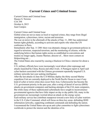Current Crimes and Criminal Issues
Current Crimes and Criminal Issue
Hasaye S. Newton
CJA 394
October 6, 2015
Juan Campos
Current Crimes and Criminal Issue
Global crime are not as many as local or regional crimes, they range from illegal
immigration, cybercrimes, terror, racism and terrorism.
The war on terror in the aftermath of the attacks of Sep. 11, 2001 has undermined
human rights globally, according to activists and experts who when the UN
conference in Paris.
Immediately after Sep. 11 2001 there was dramatic change in government policies in
regard to terrorism, suspected terrorism, and the monitoring of citizens, with the
underlying believe that human rights norms as established in conventions and
treaties no longer apply, Joanne Mariner, director of... Show more content on
Helpwriting.net ...
The United States also reacted by causing a blackout in China s internet for about a
day.
U.S. military officials have were increasingly vocal about cyber espionage and
attacks launched by China, Russia and other rivals. A Pentagon report in April said
cyber hackers associated with the Chinese government repeatedly targeted U.S.
military networks last year seeking intelligence
After the last attacks in June the U.S Military deploy the thirty second Marine
expedition Unit are currently deployed to the North Pacific Ocean to react if any
kind of cyber or terror crime does occur from Asia. Cybersecurity has become the
U.S. government priority in the past year, after a string of denial of service (DOS)
attacks on government computers and hacking attempts of the CIA main computers,
But while many of these sophisticated cyberattacks have sought to inconvenience
governmental agencies that have little impact on day to day public life, many in the
government are increasingly worried about an attack on the energy sector.
Each military service has contribute manpower toward a new force of cyber warriors
to the U.S. Cyber Command, which will focus on three key areas: defending DOD
information networks, supporting combatant commands and defending the nation.
I recommend the United States sets up an anti cyber committee to fight cybercrimes
worldwide to protect the interest and the identities of its
 
