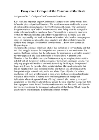 Essay about Critique of the Communist Manifesto
Assignment No. 3: Critique of the Communist Manifesto
Karl Marx and Freidrich Engels Communist Manifesto is one of the world s most
influential pieces of political literature. The manifesto was created for the purpose
of outlining the aims and goals of the The Communist League . The Communist
League was made up of radical proletariats who were fed up with the bourgeoisie
social order and sought to overthrow them. The manifesto is known to have been
written by Marx and assisted and edited by Engel therefore the many ideas and
theories expressed by this work are known as Marxism. Marxism has many poignant
views on changing society and its class structure, and what needs to be done to
achieve these changes. The Marxism theories do fall ... Show more content on
Helpwriting.net ...
The manifesto continues with Marx s belief that capitalism is very unsteady and that
this class struggle between the bourgeoisie and proletariat is inevitable under this
system. But Marx explains that the only means for communism to spread in a society
ruled by capitalism and class distinctions is by revolution. A problem with
Marxism is that this whole concept reflects on creating an imaginary future which
is filled with all the answers to the problems of the workers in modern society. The
only way people will be able to reach this future is by forfeiting all their personal
hopes and dreams for the sake of the proletariat class. Marx undermines the fact
that all people do not share the same desires, and that his idea of upheaval of the
bourgeoisie might not entice the public as a whole. Especially since Marxism
revolutions will meet a violent event in time, where the bourgeoisie and proletariat
will clash. This conflict is not the most convincing means for change (for
individuals who seek a peaceful way of living). As well Marx never gives a good
description for how the proletariat should govern the state once they take power. John
Locke proposes in the Second Treatise on Government that The earth, and all that is
therein, is given to men for the support and comfort of their being. Which raises the
question how could someone differentiate common property
 