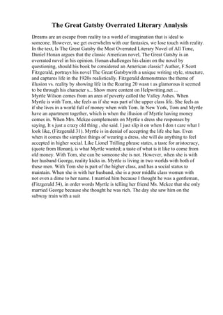 The Great Gatsby Overrated Literary Analysis
Dreams are an escape from reality to a world of imagination that is ideal to
someone. However, we get overwhelm with our fantasies, we lose touch with reality.
In the text, Is The Great Gatsby the Most Overrated Literary Novel of All Time,
Daniel Honan argues that the classic American novel, The Great Gatsby is an
overrated novel in his opinion. Honan challenges his claim on the novel by
questioning, should his book be considered an American classic? Author, F.Scott
Fitzgerald, portrays his novel The Great Gatsbywith a unique writing style, structure,
and captures life in the 1920s realistically. Fitzgerald demonstrates the theme of
illusion vs. reality by showing life in the Roaring 20 wasn t as glamorous it seemed
to be through his character s... Show more content on Helpwriting.net ...
Myrtle Wilson comes from an area of poverty called the Valley Ashes. When
Myrtle is with Tom, she feels as if she was part of the upper class life. She feels as
if she lives in a world full of money when with Tom. In New York, Tom and Myrtle
have an apartment together, which is when the illusion of Myrtle having money
comes in. When Mrs. Mckee complements on Myrtle s dress she responses by
saying, It s just a crazy old thing , she said. I just slip it on when I don t care what I
look like, (Fitzgerald 31). Myrtle is in denial of accepting the life she has. Even
when it comes the simplest things of wearing a dress, she will do anything to feel
accepted in higher social. Like Lionel Trilling phrase states, a taste for aristocracy,
(quote from Honan), is what Myrtle wanted; a taste of what is it like to come from
old money. With Tom, she can be someone she is not. However, when she is with
her husband George, reality kicks in. Myrtle is living in two worlds with both of
these men. With Tom she is part of the higher class, and has a social status to
maintain. When she is with her husband, she is a poor middle class women with
not even a dime to her name. I married him because I thought he was a gentleman,
(Fitzgerald 34), in order words Myrtle is telling her friend Ms. Mckee that she only
married George because she thought he was rich. The day she saw him on the
subway train with a suit
 