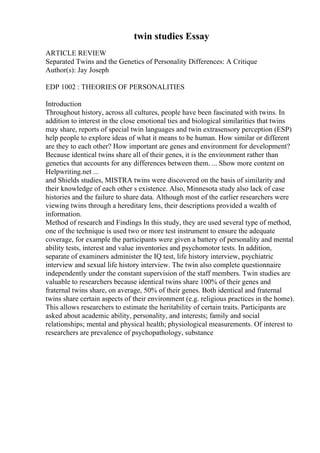 twin studies Essay
ARTICLE REVIEW
Separated Twins and the Genetics of Personality Differences: A Critique
Author(s): Jay Joseph
EDP 1002 : THEORIES OF PERSONALITIES
Introduction
Throughout history, across all cultures, people have been fascinated with twins. In
addition to interest in the close emotional ties and biological similarities that twins
may share, reports of special twin languages and twin extrasensory perception (ESP)
help people to explore ideas of what it means to be human. How similar or different
are they to each other? How important are genes and environment for development?
Because identical twins share all of their genes, it is the environment rather than
genetics that accounts for any differences between them. ... Show more content on
Helpwriting.net ...
and Shields studies, MISTRA twins were discovered on the basis of similarity and
their knowledge of each other s existence. Also, Minnesota study also lack of case
histories and the failure to share data. Although most of the earlier researchers were
viewing twins through a hereditary lens, their descriptions provided a wealth of
information.
Method of research and Findings In this study, they are used several type of method,
one of the technique is used two or more test instrument to ensure the adequate
coverage, for example the participants were given a battery of personality and mental
ability tests, interest and value inventories and psychomotor tests. In addition,
separate of examiners administer the IQ test, life history interview, psychiatric
interview and sexual life history interview. The twin also complete questionnaire
independently under the constant supervision of the staff members. Twin studies are
valuable to researchers because identical twins share 100% of their genes and
fraternal twins share, on average, 50% of their genes. Both identical and fraternal
twins share certain aspects of their environment (e.g. religious practices in the home).
This allows researchers to estimate the heritability of certain traits. Participants are
asked about academic ability, personality, and interests; family and social
relationships; mental and physical health; physiological measurements. Of interest to
researchers are prevalence of psychopathology, substance
 