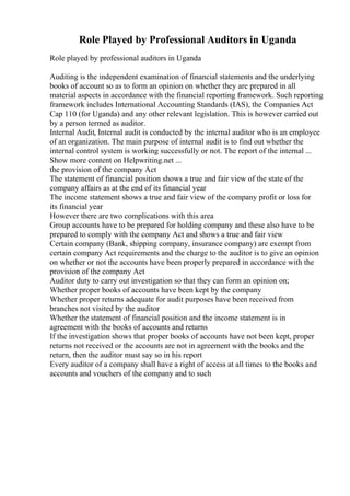 Role Played by Professional Auditors in Uganda
Role played by professional auditors in Uganda
Auditing is the independent examination of financial statements and the underlying
books of account so as to form an opinion on whether they are prepared in all
material aspects in accordance with the financial reporting framework. Such reporting
framework includes International Accounting Standards (IAS), the Companies Act
Cap 110 (for Uganda) and any other relevant legislation. This is however carried out
by a person termed as auditor.
Internal Audit, Internal audit is conducted by the internal auditor who is an employee
of an organization. The main purpose of internal audit is to find out whether the
internal control system is working successfully or not. The report of the internal ...
Show more content on Helpwriting.net ...
the provision of the company Act
The statement of financial position shows a true and fair view of the state of the
company affairs as at the end of its financial year
The income statement shows a true and fair view of the company profit or loss for
its financial year
However there are two complications with this area
Group accounts have to be prepared for holding company and these also have to be
prepared to comply with the company Act and shows a true and fair view
Certain company (Bank, shipping company, insurance company) are exempt from
certain company Act requirements and the charge to the auditor is to give an opinion
on whether or not the accounts have been properly prepared in accordance with the
provision of the company Act
Auditor duty to carry out investigation so that they can form an opinion on;
Whether proper books of accounts have been kept by the company
Whether proper returns adequate for audit purposes have been received from
branches not visited by the auditor
Whether the statement of financial position and the income statement is in
agreement with the books of accounts and returns
If the investigation shows that proper books of accounts have not been kept, proper
returns not received or the accounts are not in agreement with the books and the
return, then the auditor must say so in his report
Every auditor of a company shall have a right of access at all times to the books and
accounts and vouchers of the company and to such
 