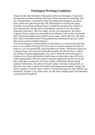 Packington Working Conditions
Along with the other hundreds of thousands workers in Packington, I experience
the gruesome working conditions first hand. When I first arrived in Chicago with
my extended family, I acquired the labor of painting advertisements on cans of
meat, which was a job that paid me well. Most aspects in my life were going
favorably well until the painting factory I worked for pressured their workers to
paint cans quickly causing such an extraordinary amount of cans, the factory
temporarily shut down. Once the supply of cans were running low, the factory
reopened, but my wages were noticeably lower. Because I am invictus, I protested
that I was being cheated out of a portion of my wages, which only led to me being
fired. After a miserable month of being jobless and searching for anyway I could...
Show more content on Helpwriting.net ...
If we try to change our working futures as individuals, we will never have the best
lives we are capable of having, but if we unite as a union to stand up for what we
believe in, we can successfully, positively define our futures. Without the union, the
working citizens will always be treated like animals, but with the union, workers
can one day be treated appropriately. One way in which the union will improve
workers lives is by giving benefits, which means a worker take a day off of work
without getting fired. This also means if someone happened to get hurt on the job,
they could take as much time off as they needed, without their position being
replaced. Furthermore, the union will secure workers with less working hours, so
they have more time to spend with family and doing personal interests. Along with
these examples of what the union will do, it will provide numerous other benefits not
mentioned. Together, if we unite as one, we can create a higher quality and optimistic
working future through the
 