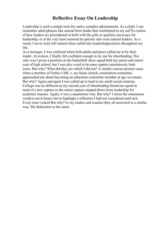 Reflective Essay On Leadership
Leadership is such a simple term for such a complex phenomenon. As a child, I can
remember adult phrases like natural born leader that contributed to my naГЇve notion
of how leaders are preordained at birth with the gifts or qualities necessary for
leadership, or at the very least nurtured by parents who were natural leaders. As a
result, I never truly felt natural when called into leadershippositions throughout my
life.
As a teenager, I was confused when both adults and peers called me to be their
leader. At sixteen, I finally felt confident enough to try out for cheerleading. Not
only was I given a position on the basketball cheer squad both my junior and senior
year of high school, but I was also voted to be team captain unanimously both
years. But why? What did they see which I did not? A similar curious posture came
when a member of Forbes UMC s, my home church, nomination committee
approached me about becoming an education committee member at age seventeen.
But why? Again and again I was called up to lead in my small social contexts.
College was no different as my second year of cheerleading found our squad in
need of a new captain as the senior captain stepped down from leadership for
academic reasons. Again, it was a unanimous vote. But why? I stress the unanimous
verdicts not to boast, but to highlight a reflection I had not considered until now.
Every time I asked But why? to my leaders and coaches they all answered in a similar
way. My dedication to the cause
 