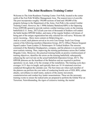 The Joint Readiness Training Center
Welcome to The Joint Readiness Training Center. Fort Polk, located in the center
north of the Fort Polk Wildfire Management Area. The nearest town is Leesville.
The post incorporates roughly 198,000 sections of land and 100,000 of the
property belongs to the Department of the Army. Fort Polk is the central Combat
Training Center. However, the 1 509th Infantry Battalion(ABN) is the Opposing
Force (OPFOR) geared to provide realistic combat training events on the training
battlefield (U.S. Army, 2017).Each year tens of thousands of Soldiers will endure
the battle harden OPFOR Soldier, and many of the regular Soldiers will dream of
being part of the unique organization but only selected few will serve. Welcome All
newly incoming... Show more content on Helpwriting.net ...
And as a result, each platoon served as its own Core Group. Each Core Group
consist of the following members (Operation Group, 2017). Officer Platoon Sergeant
Squad Leaders Team Leaders 21 Paratroopers 10 Tasked Soldiers The mission
command of the Battalion Headquarters, company, and the platoon is to provide the
most realistic training. Thus, improving the training performance across the Combat
Brigades Units. Moreover, this practical training builds on positive reinforcement of
training objectives, identifies the errors on the training battlefield, subsequently
enhancing the survival rate on the actual battlefield (Operation Group, 2017). The
OPFOR platoons are the heartbeat of the Battalion and are required to perform
operations via air, land, or by the swamps of the installation. The training cycle days
averages 14 21 days in length, and typically there are 10 14 rotational exercises
conducted throughout the calendar year. The best times are when each member of
the platoon can perform the core tasks of conducting hostile acts of IED, RPG, urban
attacks, surveillance in small teams, analysis of the enemy movement,
counterterrorism and conduct key leader assassinations. These are the necessary
training events to ensure the tasked units are prepared to perform the Global War on
Terrorism. Notwithstanding, the rigors of extensive training, the mental
 