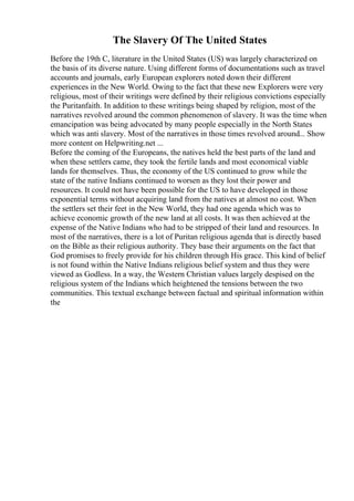 The Slavery Of The United States
Before the 19th C, literature in the United States (US) was largely characterized on
the basis of its diverse nature. Using different forms of documentations such as travel
accounts and journals, early European explorers noted down their different
experiences in the New World. Owing to the fact that these new Explorers were very
religious, most of their writings were defined by their religious convictions especially
the Puritanfaith. In addition to these writings being shaped by religion, most of the
narratives revolved around the common phenomenon of slavery. It was the time when
emancipation was being advocated by many people especially in the North States
which was anti slavery. Most of the narratives in those times revolved around... Show
more content on Helpwriting.net ...
Before the coming of the Europeans, the natives held the best parts of the land and
when these settlers came, they took the fertile lands and most economical viable
lands for themselves. Thus, the economy of the US continued to grow while the
state of the native Indians continued to worsen as they lost their power and
resources. It could not have been possible for the US to have developed in those
exponential terms without acquiring land from the natives at almost no cost. When
the settlers set their feet in the New World, they had one agenda which was to
achieve economic growth of the new land at all costs. It was then achieved at the
expense of the Native Indians who had to be stripped of their land and resources. In
most of the narratives, there is a lot of Puritan religious agenda that is directly based
on the Bible as their religious authority. They base their arguments on the fact that
God promises to freely provide for his children through His grace. This kind of belief
is not found within the Native Indians religious belief system and thus they were
viewed as Godless. In a way, the Western Christian values largely despised on the
religious system of the Indians which heightened the tensions between the two
communities. This textual exchange between factual and spiritual information within
the
 
